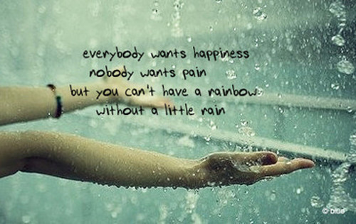 Everyone wants happiness,  No one wants pain, But you can't have a rainbow, Without a little rain